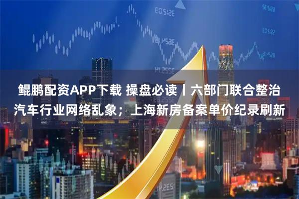鲲鹏配资APP下载 操盘必读丨六部门联合整治汽车行业网络乱象；上海新房备案单价纪录刷新