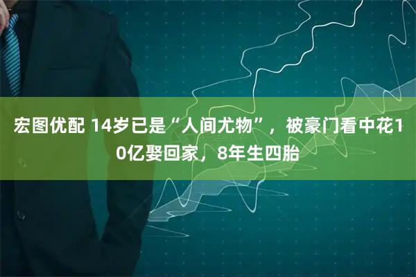 宏图优配 14岁已是“人间尤物”，被豪门看中花10亿娶回家，8年生四胎