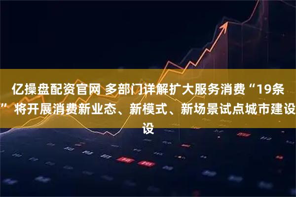 亿操盘配资官网 多部门详解扩大服务消费“19条” 将开展消费新业态、新模式、新场景试点城市建设