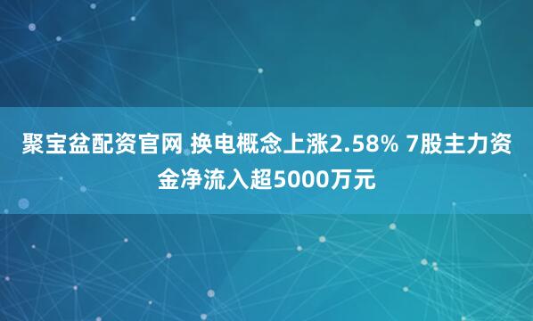 聚宝盆配资官网 换电概念上涨2.58% 7股主力资金净流入超5000万元