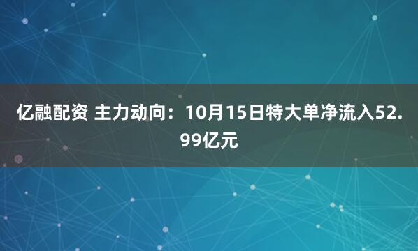 亿融配资 主力动向:10月15日特大单净流入52.99亿元