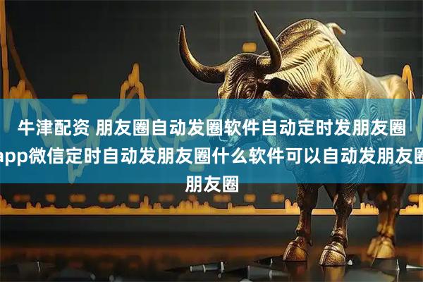 牛津配资 朋友圈自动发圈软件自动定时发朋友圈app微信定时自动发朋友圈什么软件可以自动发朋友圈