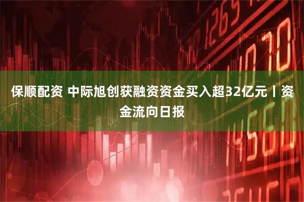 保顺配资 中际旭创获融资资金买入超32亿元丨资金流向日报