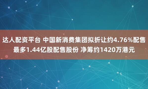 达人配资平台 中国新消费集团拟折让约4.76%配售最多1.44亿股配售股份 净筹约1420万港元
