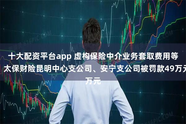 十大配资平台app 虚构保险中介业务套取费用等，太保财险昆明中心支公司、安宁支公司被罚款49万元