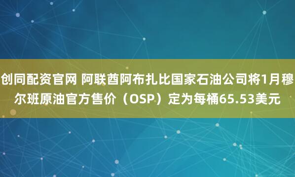 创同配资官网 阿联酋阿布扎比国家石油公司将1月穆尔班原油官方售价（OSP）定为每桶65.53美元