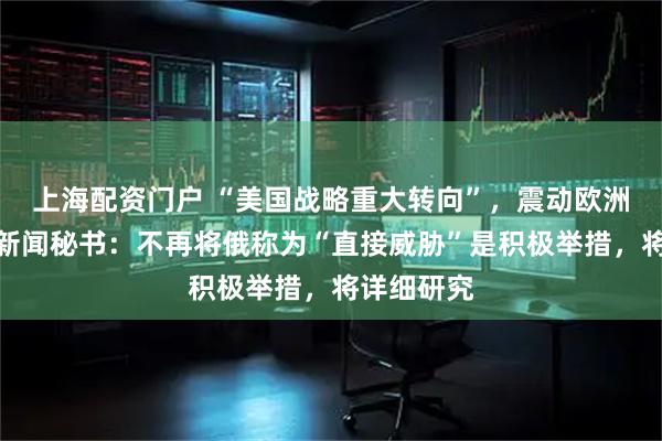 上海配资门户 “美国战略重大转向”，震动欧洲！俄总统新闻秘书：不再将俄称为“直接威胁”是积极举措，将详细研究