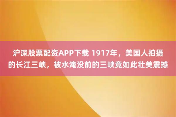 沪深股票配资APP下载 1917年,美国人拍摄的长江三峡,被水淹没前的三峡竟如此壮美震撼