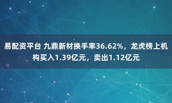易配资平台 九鼎新材换手率36.62%，龙虎榜上机构买入1.39亿元，卖出1.12亿元