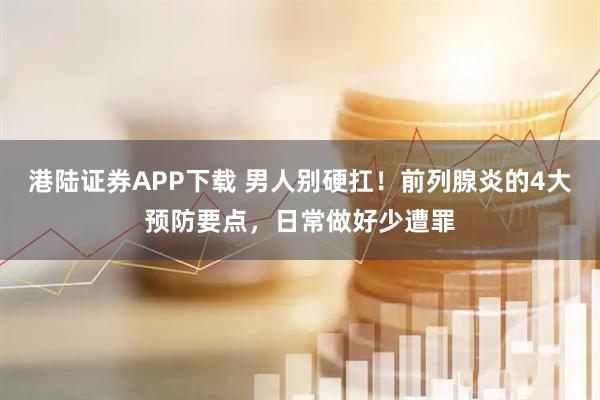 港陆证券APP下载 男人别硬扛！前列腺炎的4大预防要点，日常做好少遭罪