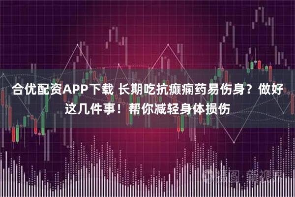 合优配资APP下载 长期吃抗癫痫药易伤身？做好这几件事！帮你减轻身体损伤