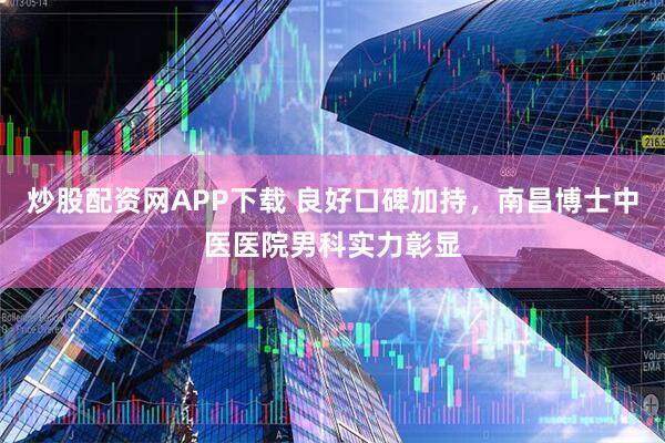 炒股配资网APP下载 良好口碑加持，南昌博士中医医院男科实力彰显