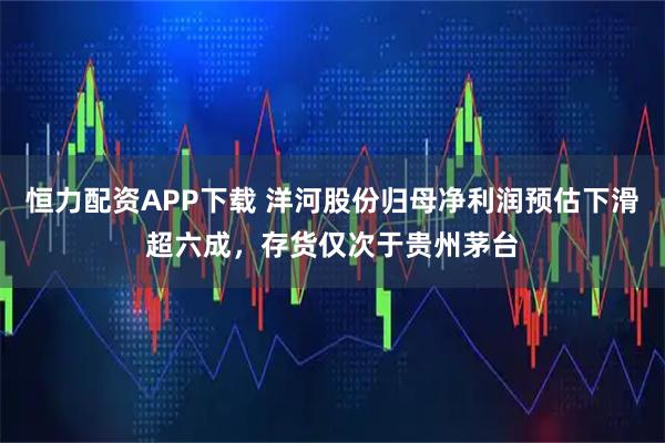 恒力配资APP下载 洋河股份归母净利润预估下滑超六成，存货仅次于贵州茅台