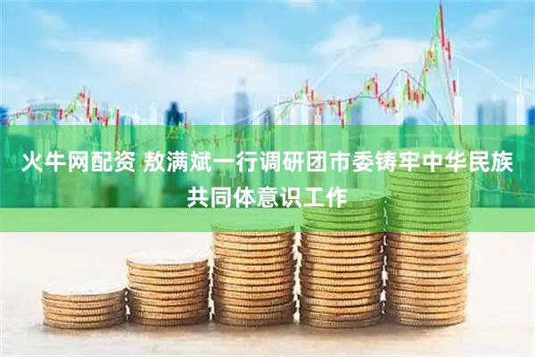 火牛网配资 敖满斌一行调研团市委铸牢中华民族共同体意识工作