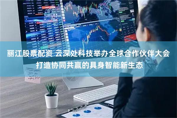 丽江股票配资 云深处科技举办全球合作伙伴大会 打造协同共赢的具身智能新生态