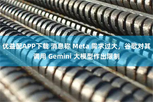 优益配APP下载 消息称 Meta 需求过大，谷歌对其调用 Gemini 大模型作出限制