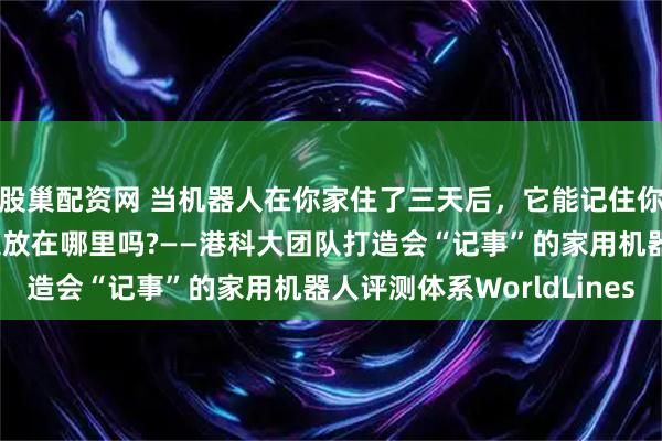 股巢配资网 当机器人在你家住了三天后，它能记住你昨晚几点回家、把钥匙放在哪里吗?——港科大团队打造会“记事”的家用机器人评测体系WorldLines