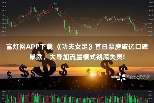 富灯网APP下载 《功夫女足》首日票房破亿口碑暴跌，大导加流量模式彻底失灵!