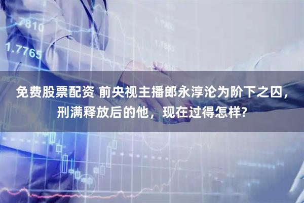 免费股票配资 前央视主播郎永淳沦为阶下之囚，刑满释放后的他，现在过得怎样?