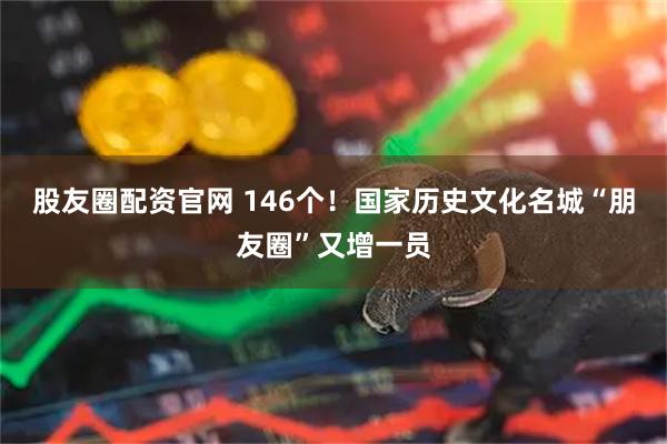 股友圈配资官网 146个！国家历史文化名城“朋友圈”又增一员
