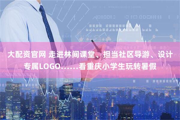 大配资官网 走进林间课堂、担当社区导游、设计专属LOGO……看重庆小学生玩转暑假