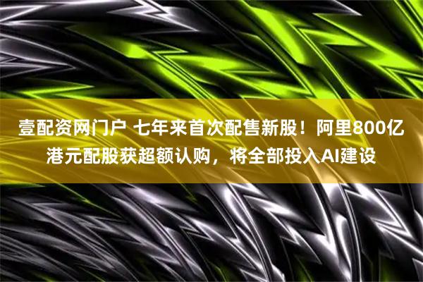 壹配资网门户 七年来首次配售新股！阿里800亿港元配股获超额认购，将全部投入AI建设
