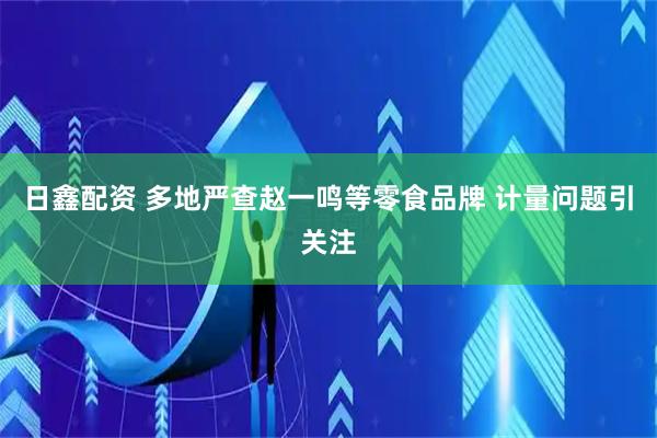 日鑫配资 多地严查赵一鸣等零食品牌 计量问题引关注