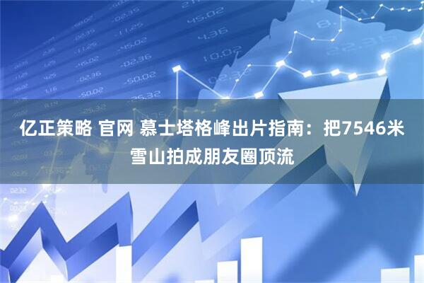 亿正策略 官网 慕士塔格峰出片指南：把7546米雪山拍成朋友圈顶流