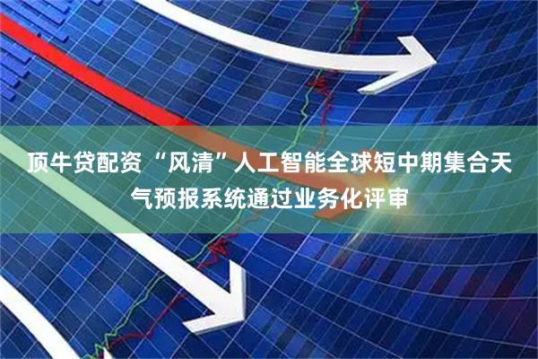 顶牛贷配资 “风清”人工智能全球短中期集合天气预报系统通过业务化评审