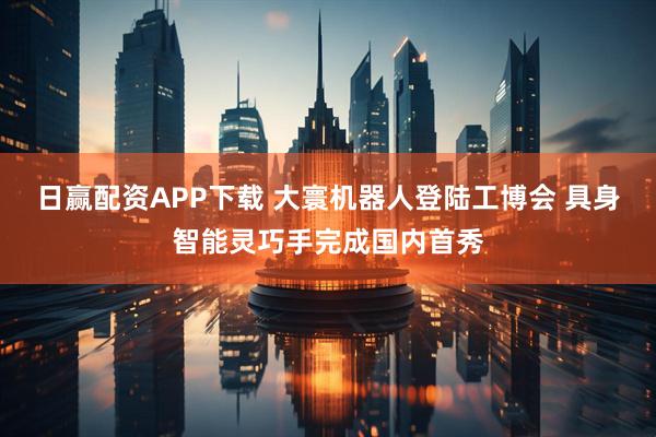 日赢配资APP下载 大寰机器人登陆工博会 具身智能灵巧手完成国内首秀